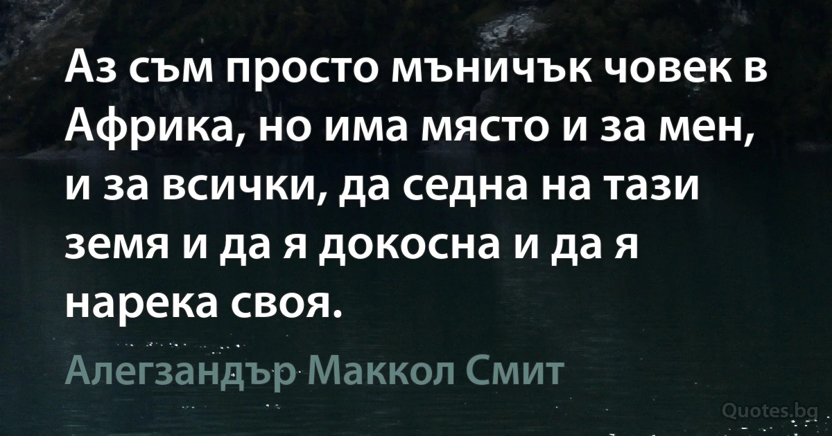 Аз съм просто мъничък човек в Африка, но има място и за мен, и за всички, да седна на тази земя и да я докосна и да я нарека своя. (Алегзандър Маккол Смит)