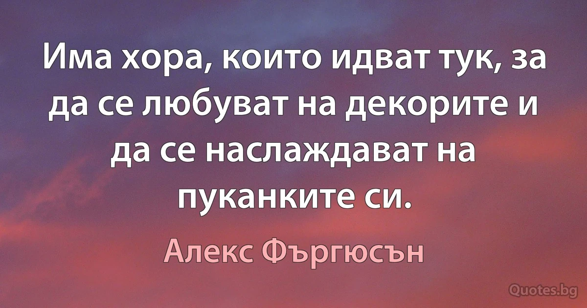 Има хора, които идват тук, за да се любуват на декорите и да се наслаждават на пуканките си. (Алекс Фъргюсън)