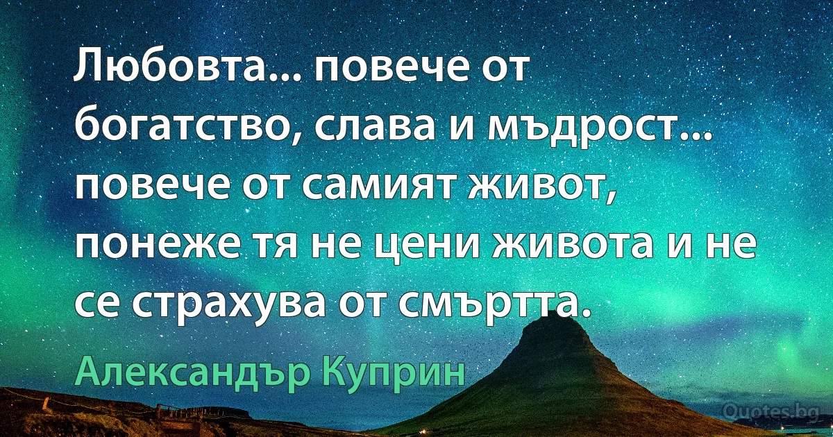 Любовта... повече от богатство, слава и мъдрост... повече от самият живот, понеже тя не цени живота и не се страхува от смъртта. (Александър Куприн)