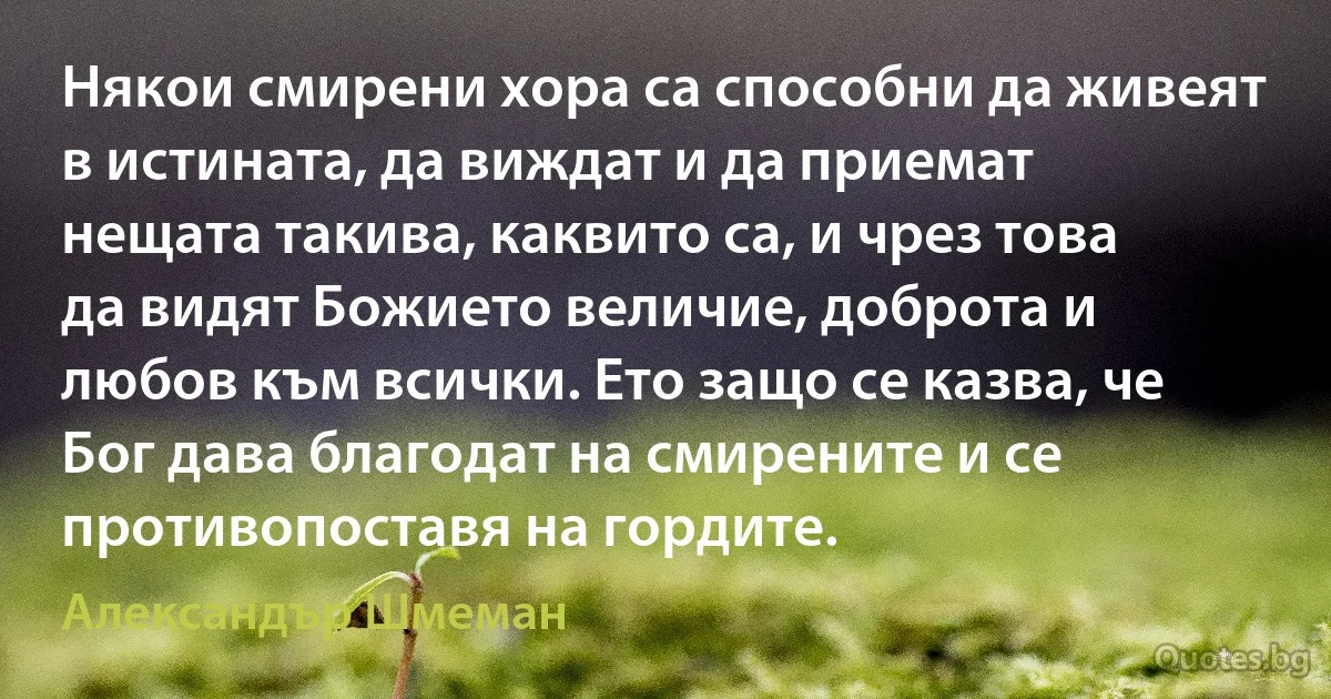 Някои смирени хора са способни да живеят в истината, да виждат и да приемат нещата такива, каквито са, и чрез това да видят Божието величие, доброта и любов към всички. Ето защо се казва, че Бог дава благодат на смирените и се противопоставя на гордите. (Александър Шмеман)