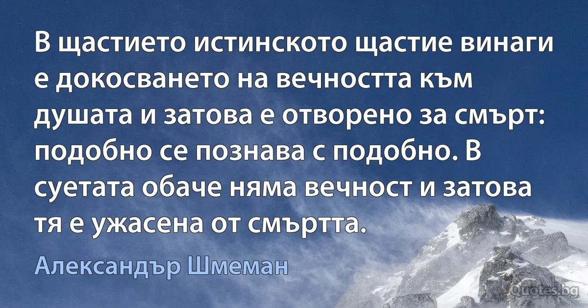 В щастието истинското щастие винаги е докосването на вечността към душата и затова е отворено за смърт: подобно се познава с подобно. В суетата обаче няма вечност и затова тя е ужасена от смъртта. (Александър Шмеман)