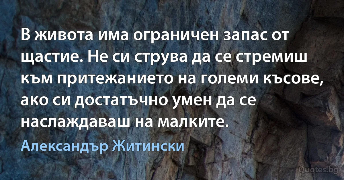 В живота има ограничен запас от щастие. Не си струва да се стремиш към притежанието на големи късове, ако си достатъчно умен да се наслаждаваш на малките. (Александър Житински)