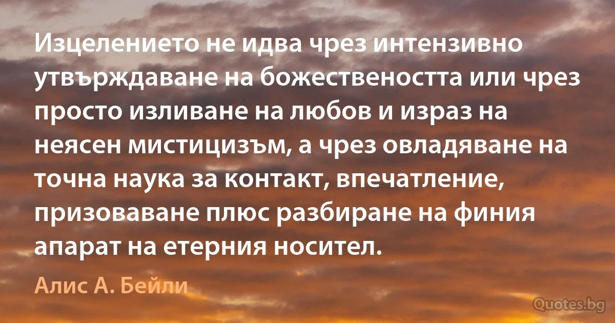 Изцелението не идва чрез интензивно утвърждаване на божествеността или чрез просто изливане на любов и израз на неясен мистицизъм, а чрез овладяване на точна наука за контакт, впечатление, призоваване плюс разбиране на финия апарат на етерния носител. (Алис А. Бейли)