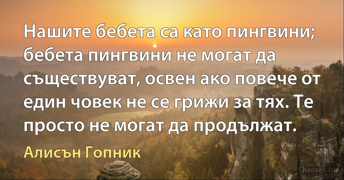 Нашите бебета са като пингвини; бебета пингвини не могат да съществуват, освен ако повече от един човек не се грижи за тях. Те просто не могат да продължат. (Алисън Гопник)