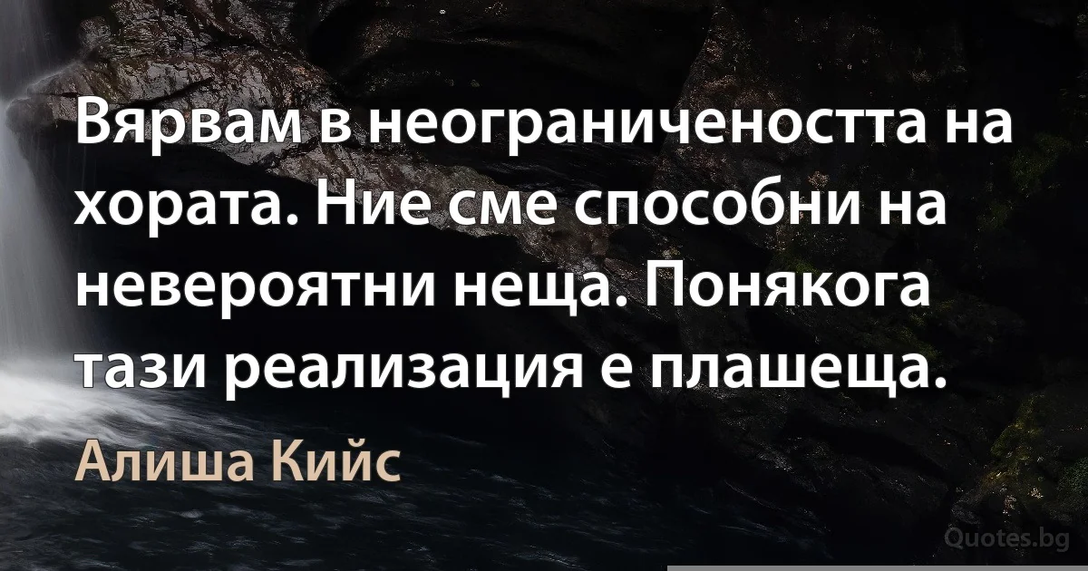 Вярвам в неограничеността на хората. Ние сме способни на невероятни неща. Понякога тази реализация е плашеща. (Алиша Кийс)