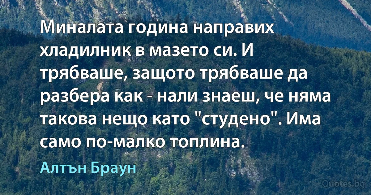 Миналата година направих хладилник в мазето си. И трябваше, защото трябваше да разбера как - нали знаеш, че няма такова нещо като "студено". Има само по-малко топлина. (Алтън Браун)