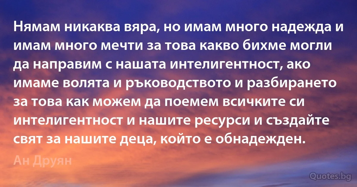 Нямам никаква вяра, но имам много надежда и имам много мечти за това какво бихме могли да направим с нашата интелигентност, ако имаме волята и ръководството и разбирането за това как можем да поемем всичките си интелигентност и нашите ресурси и създайте свят за нашите деца, който е обнадежден. (Ан Друян)