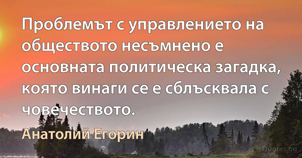 Проблемът с управлението на обществото несъмнено е основната политическа загадка, която винаги се е сблъсквала с човечеството. (Анатолий Егорин)