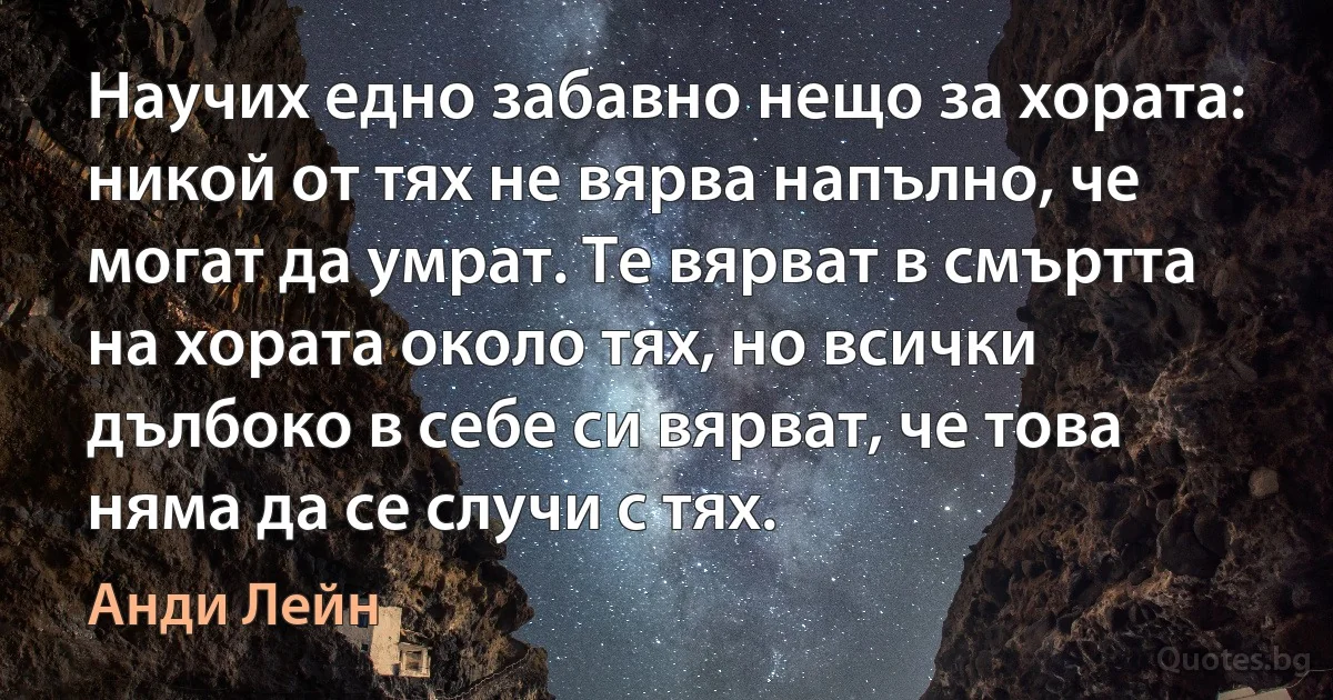 Научих едно забавно нещо за хората: никой от тях не вярва напълно, че могат да умрат. Те вярват в смъртта на хората около тях, но всички дълбоко в себе си вярват, че това няма да се случи с тях. (Анди Лейн)