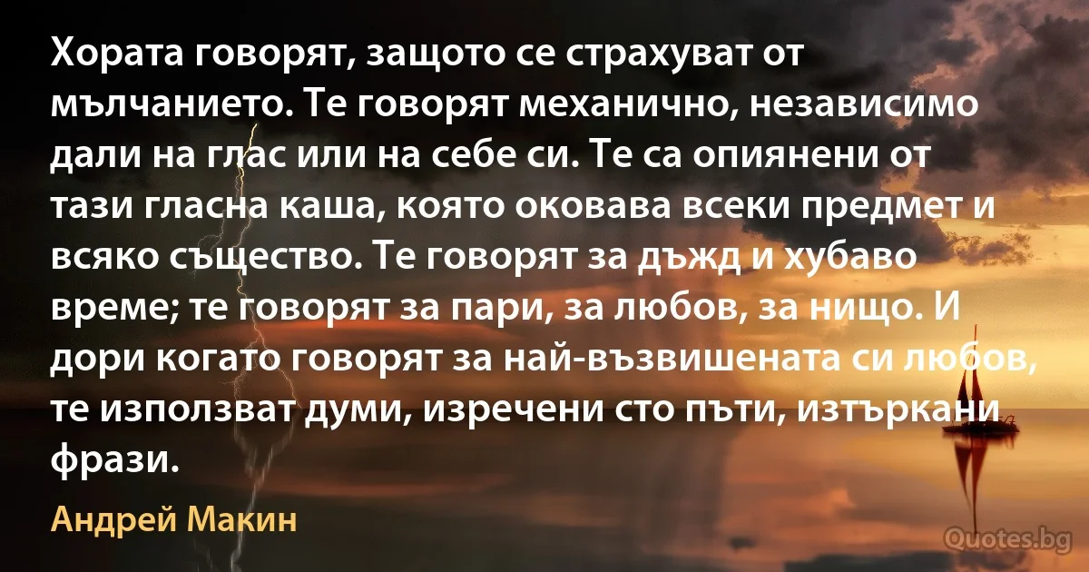 Хората говорят, защото се страхуват от мълчанието. Те говорят механично, независимо дали на глас или на себе си. Те са опиянени от тази гласна каша, която оковава всеки предмет и всяко същество. Те говорят за дъжд и хубаво време; те говорят за пари, за любов, за нищо. И дори когато говорят за най-възвишената си любов, те използват думи, изречени сто пъти, изтъркани фрази. (Андрей Макин)