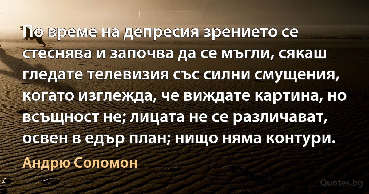 По време на депресия зрението се стеснява и започва да се мъгли, сякаш гледате телевизия със силни смущения, когато изглежда, че виждате картина, но всъщност не; лицата не се различават, освен в едър план; нищо няма контури. (Андрю Соломон)