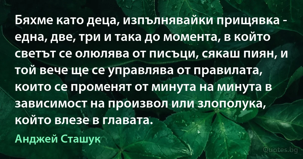 Бяхме като деца, изпълнявайки прищявка - една, две, три и така до момента, в който светът се олюлява от писъци, сякаш пиян, и той вече ще се управлява от правилата, които се променят от минута на минута в зависимост на произвол или злополука, който влезе в главата. (Анджей Сташук)