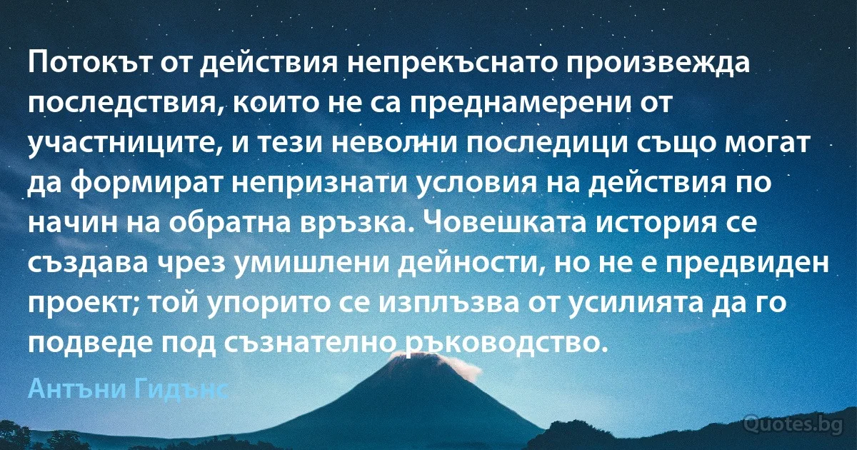 Потокът от действия непрекъснато произвежда последствия, които не са преднамерени от участниците, и тези неволни последици също могат да формират непризнати условия на действия по начин на обратна връзка. Човешката история се създава чрез умишлени дейности, но не е предвиден проект; той упорито се изплъзва от усилията да го подведе под съзнателно ръководство. (Антъни Гидънс)