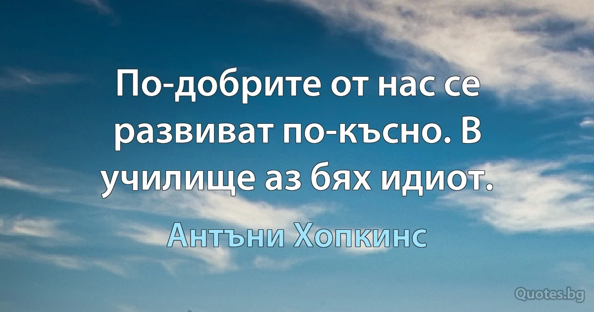 По-добрите от нас се развиват по-късно. В училище аз бях идиот. (Антъни Хопкинс)