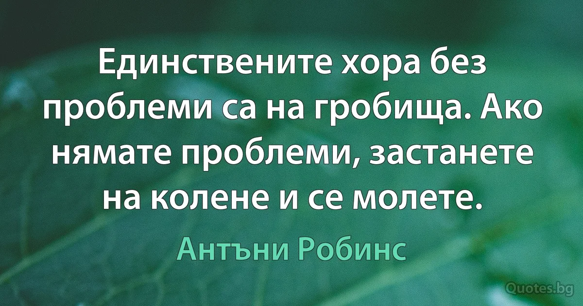 Единствените хора без проблеми са на гробища. Ако нямате проблеми, застанете на колене и се молете. (Антъни Робинс)