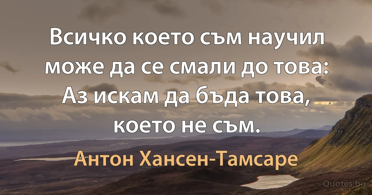 Всичко което съм научил може да се смали до това: Аз искам да бъда това, което не съм. (Антон Хансен-Тамсаре)