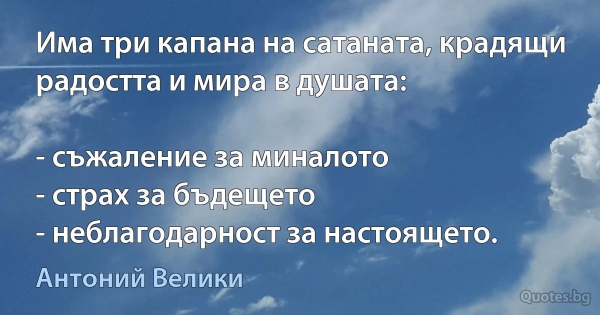 Има три капана на сатаната, крадящи радостта и мира в душата:

- съжаление за миналото
- страх за бъдещето
- неблагодарност за настоящето. (Антоний Велики)