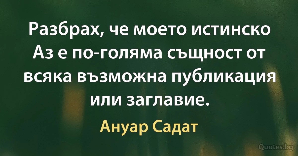 Разбрах, че моето истинско Аз е по-голяма същност от всяка възможна публикация или заглавие. (Ануар Садат)