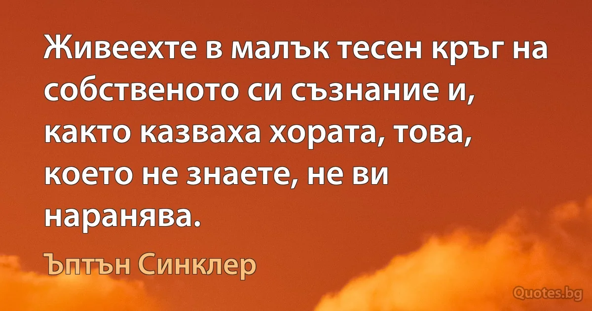 Живеехте в малък тесен кръг на собственото си съзнание и, както казваха хората, това, което не знаете, не ви наранява. (Ъптън Синклер)