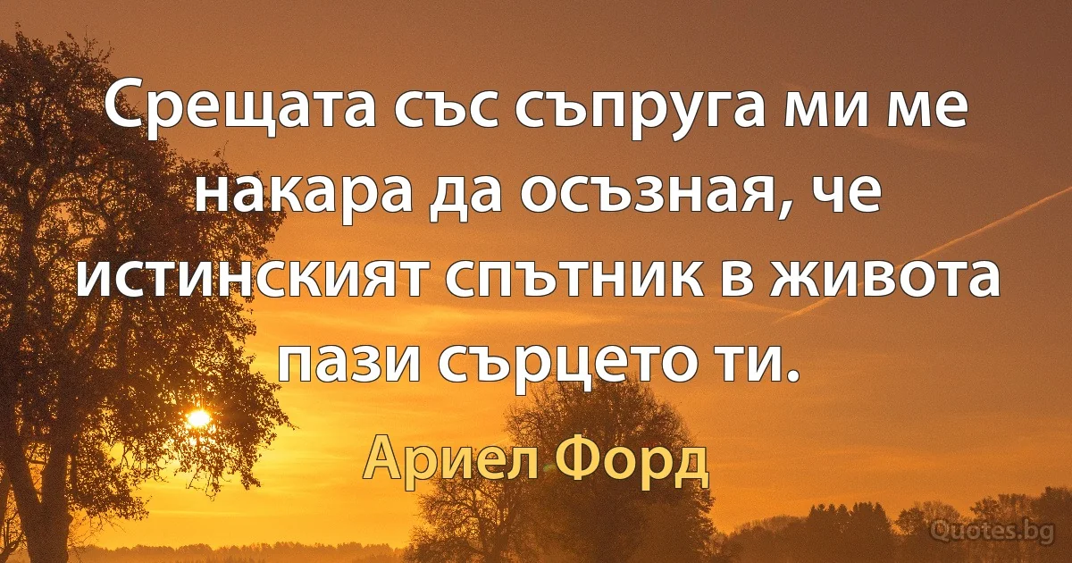 Срещата със съпруга ми ме накара да осъзная, че истинският спътник в живота пази сърцето ти. (Ариел Форд)