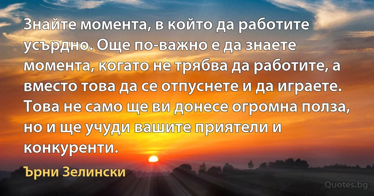 Знайте момента, в който да работите усърдно. Още по-важно е да знаете момента, когато не трябва да работите, а вместо това да се отпуснете и да играете. Това не само ще ви донесе огромна полза, но и ще учуди вашите приятели и конкуренти. (Ърни Зелински)