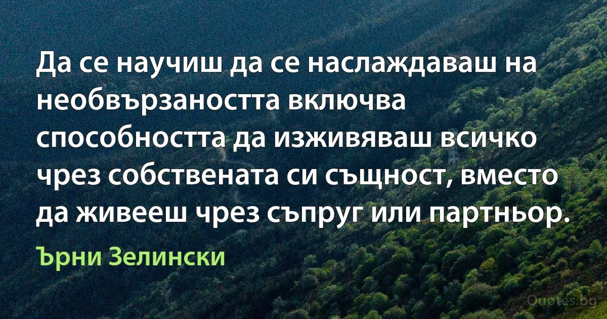 Да се научиш да се наслаждаваш на необвързаността включва способността да изживяваш всичко чрез собствената си същност, вместо да живееш чрез съпруг или партньор. (Ърни Зелински)