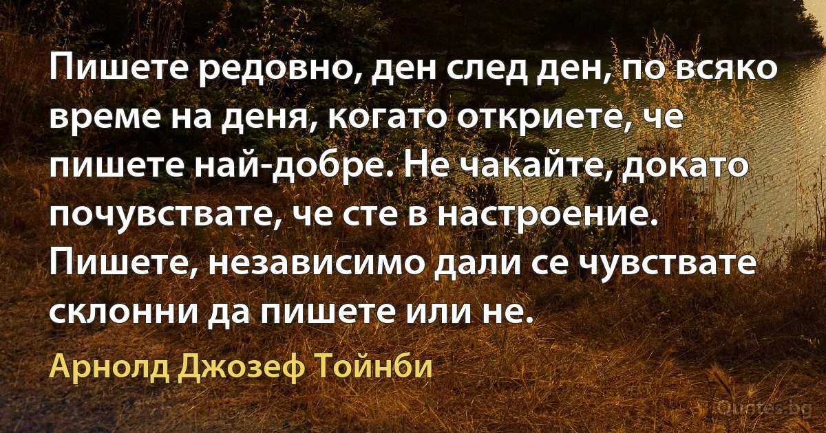 Пишете редовно, ден след ден, по всяко време на деня, когато откриете, че пишете най-добре. Не чакайте, докато почувствате, че сте в настроение. Пишете, независимо дали се чувствате склонни да пишете или не. (Арнолд Джозеф Тойнби)