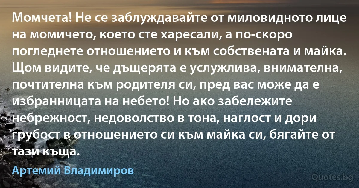 Момчета! Не се заблуждавайте от миловидното лице на момичето, което сте харесали, а по-скоро погледнете отношението и към собствената и майка. Щом видите, че дъщерята е услужлива, внимателна, почтителна към родителя си, пред вас може да е избранницата на небето! Но ако забележите небрежност, недоволство в тона, наглост и дори грубост в отношението си към майка си, бягайте от тази къща. (Артемий Владимиров)