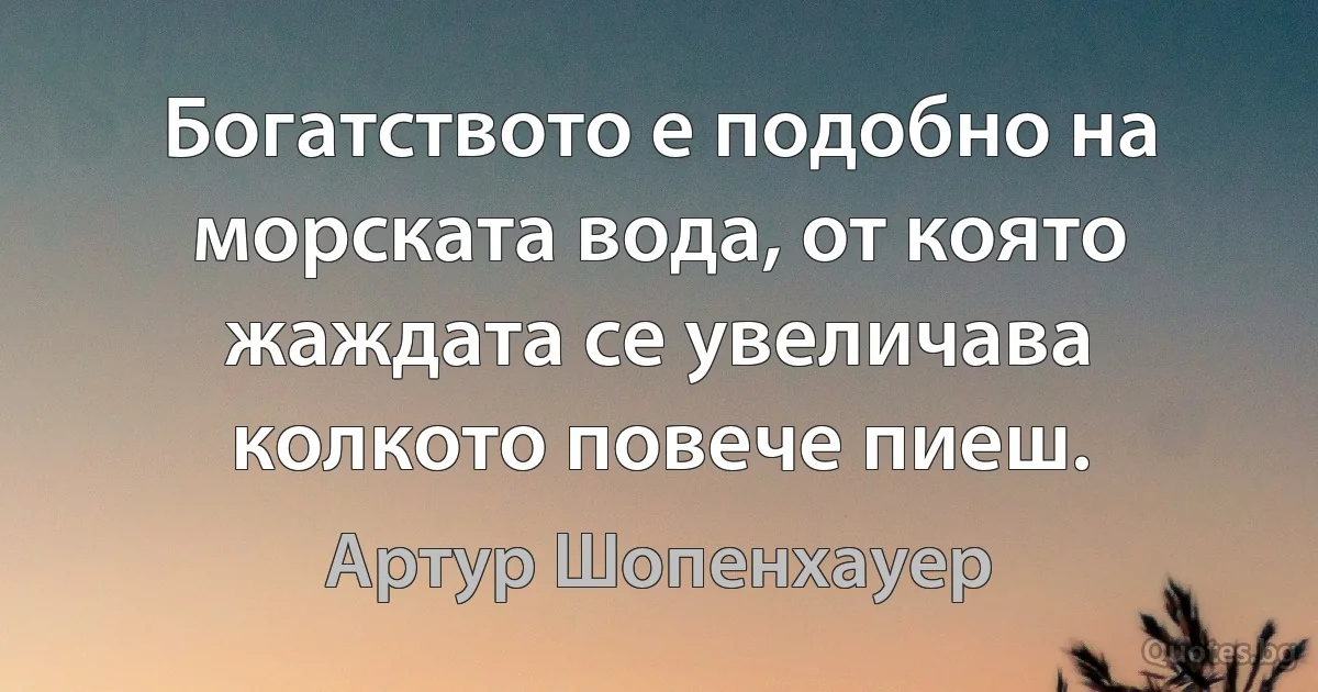 Богатството е подобно на морската вода, от която жаждата се увеличава колкото повече пиеш. (Артур Шопенхауер)