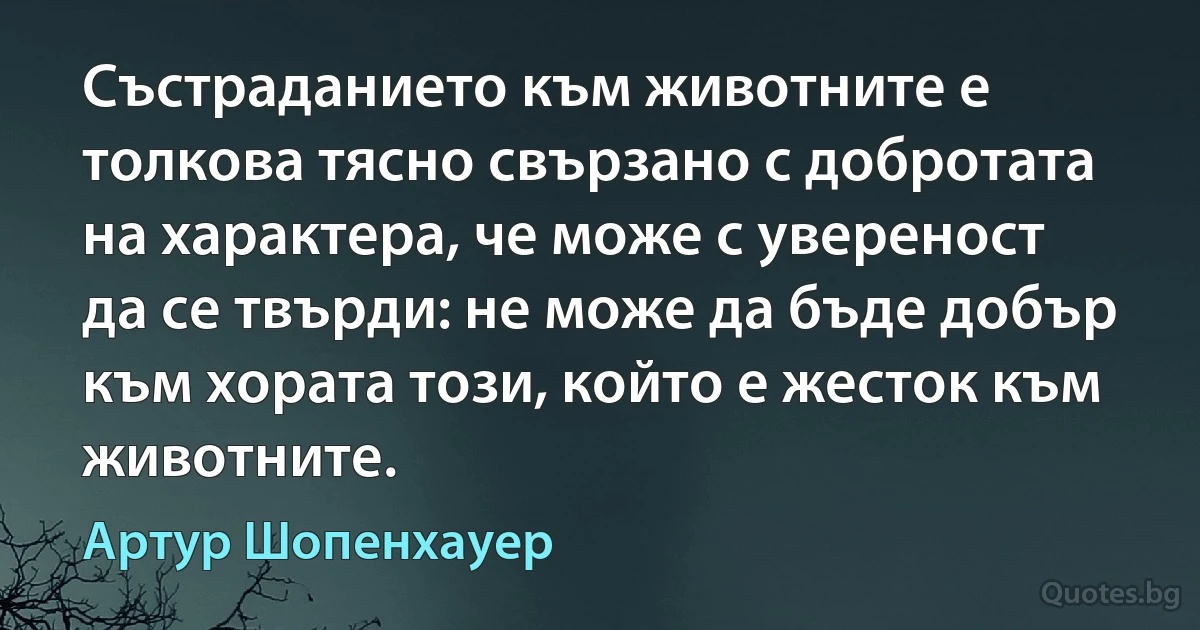 Състраданието към животните е толкова тясно свързано с добротата на характера, че може с увереност да се твърди: не може да бъде добър към хората този, който е жесток към животните. (Артур Шопенхауер)