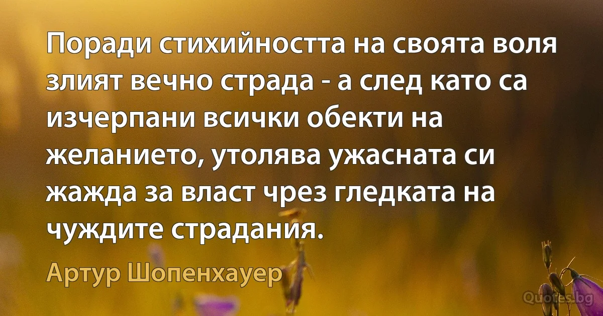 Поради стихийността на своята воля злият вечно страда - а след като са изчерпани всички обекти на желанието, утолява ужасната си жажда за власт чрез гледката на чуждите страдания. (Артур Шопенхауер)