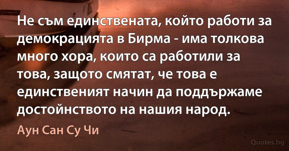 Не съм единствената, който работи за демокрацията в Бирма - има толкова много хора, които са работили за това, защото смятат, че това е единственият начин да поддържаме достойнството на нашия народ. (Аун Сан Су Чи)