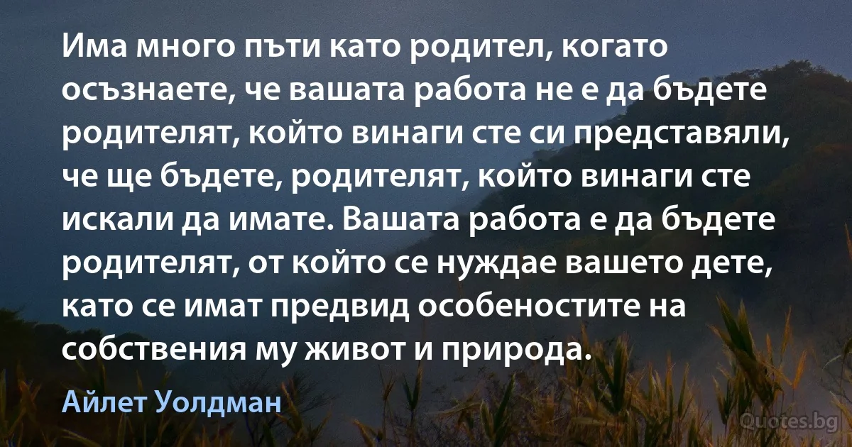 Има много пъти като родител, когато осъзнаете, че вашата работа не е да бъдете родителят, който винаги сте си представяли, че ще бъдете, родителят, който винаги сте искали да имате. Вашата работа е да бъдете родителят, от който се нуждае вашето дете, като се имат предвид особеностите на собствения му живот и природа. (Айлет Уолдман)