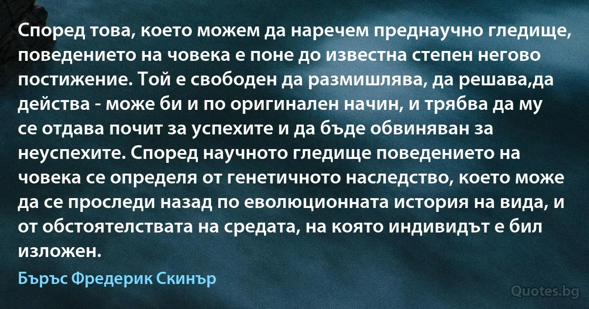 Според това, което можем да наречем преднаучно гледище, поведението на човека е поне до известна степен негово постижение. Той е свободен да размишлява, да решава,да действа - може би и по оригинален начин, и трябва да му се отдава почит за успехите и да бъде обвиняван за неуспехите. Според научното гледище поведението на човека се определя от генетичното наследство, което може да се проследи назад по еволюционната история на вида, и от обстоятелствата на средата, на която индивидът е бил изложен. (Бъръс Фредерик Скинър)