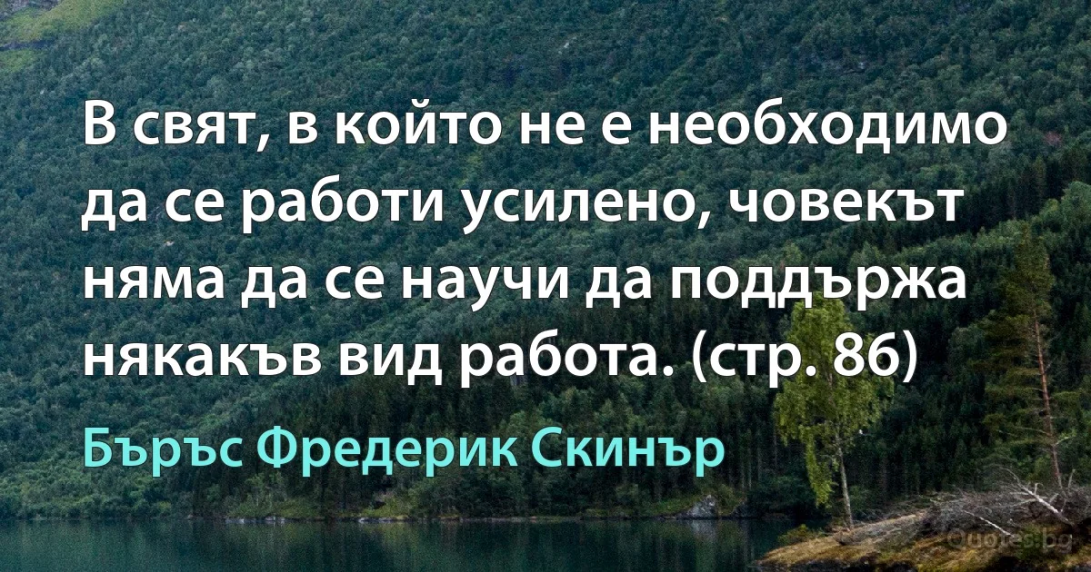 В свят, в който не е необходимо да се работи усилено, човекът няма да се научи да поддържа някакъв вид работа. (стр. 86) (Бъръс Фредерик Скинър)