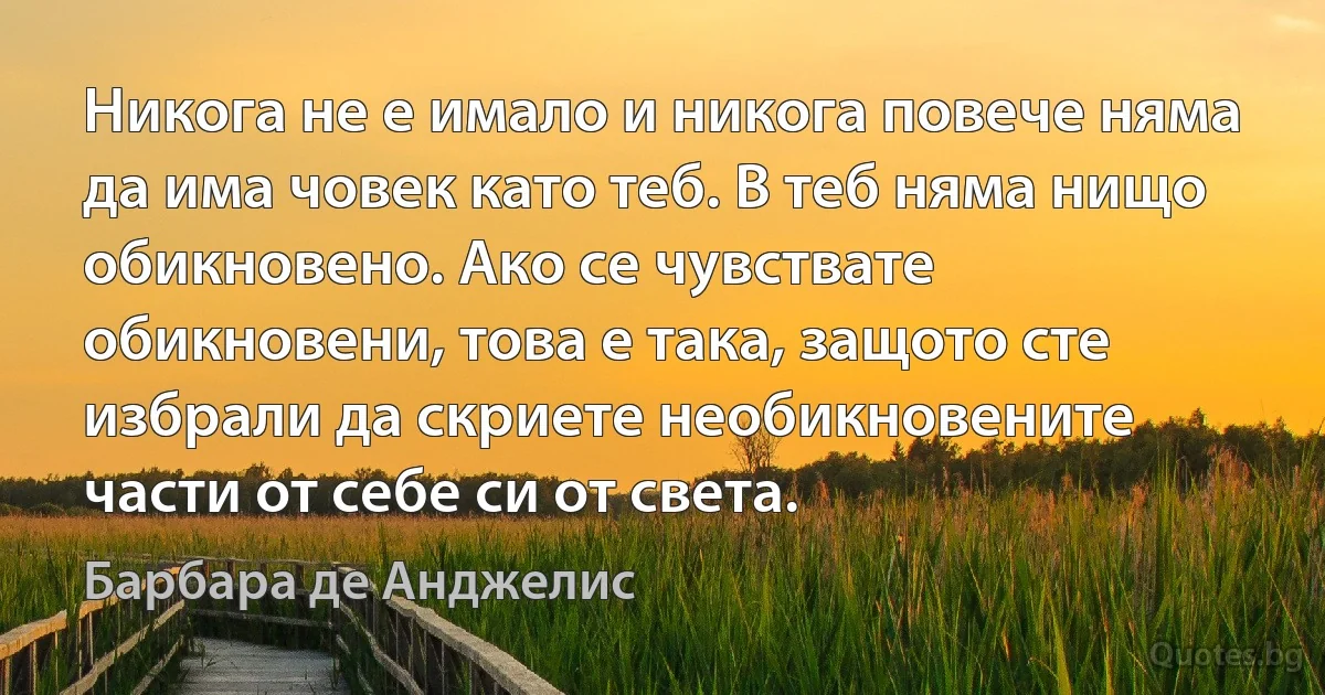 Никога не е имало и никога повече няма да има човек като теб. В теб няма нищо обикновено. Ако се чувствате обикновени, това е така, защото сте избрали да скриете необикновените части от себе си от света. (Барбара де Анджелис)