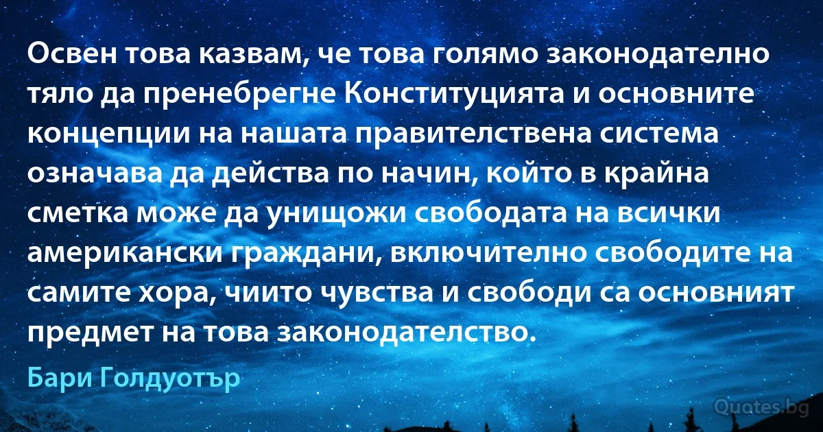 Освен това казвам, че това голямо законодателно тяло да пренебрегне Конституцията и основните концепции на нашата правителствена система означава да действа по начин, който в крайна сметка може да унищожи свободата на всички американски граждани, включително свободите на самите хора, чиито чувства и свободи са основният предмет на това законодателство. (Бари Голдуотър)