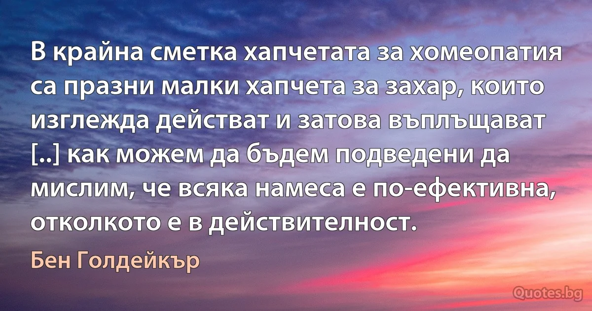 В крайна сметка хапчетата за хомеопатия са празни малки хапчета за захар, които изглежда действат и затова въплъщават [..] как можем да бъдем подведени да мислим, че всяка намеса е по-ефективна, отколкото е в действителност. (Бен Голдейкър)