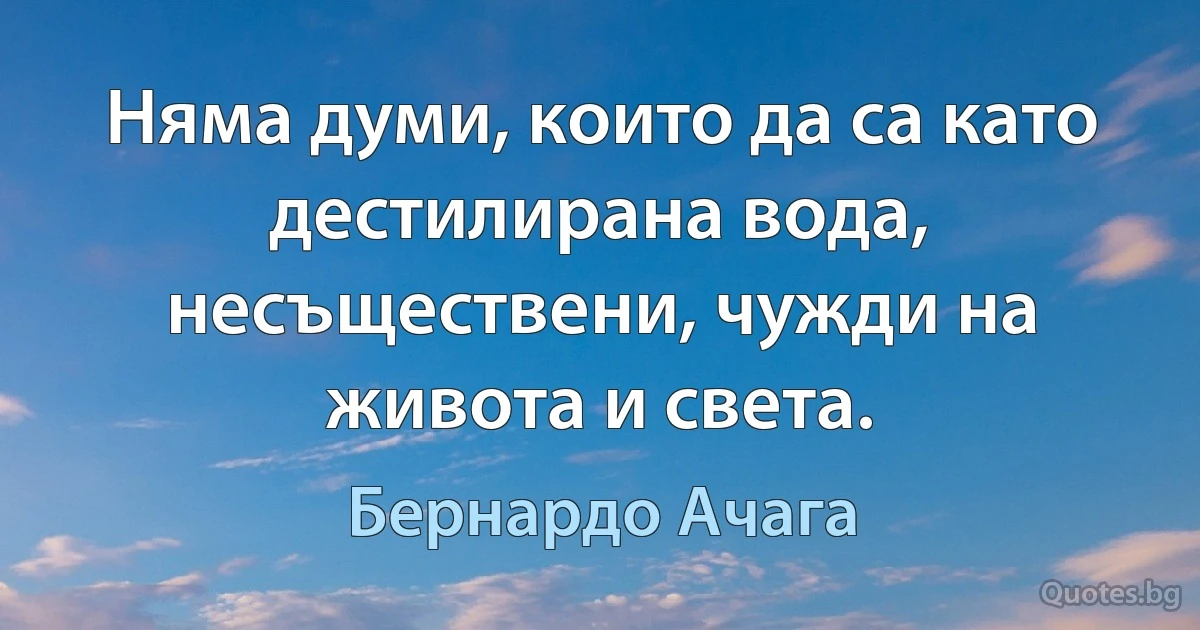 Няма думи, които да са като дестилирана вода, несъществени, чужди на живота и света. (Бернардо Ачага)