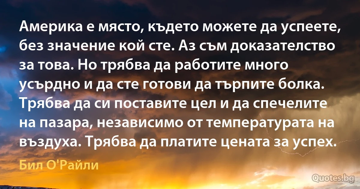 Америка е място, където можете да успеете, без значение кой сте. Аз съм доказателство за това. Но трябва да работите много усърдно и да сте готови да търпите болка. Трябва да си поставите цел и да спечелите на пазара, независимо от температурата на въздуха. Трябва да платите цената за успех. (Бил О'Райли)