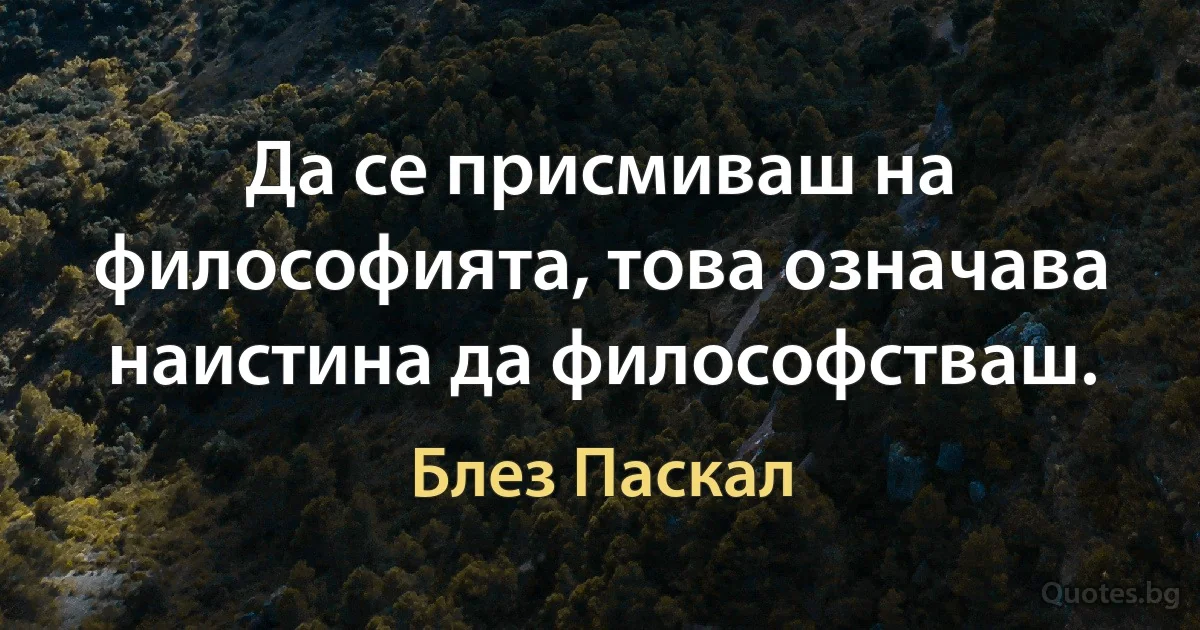 Да се присмиваш на философията, това означава наистина да философстваш. (Блез Паскал)