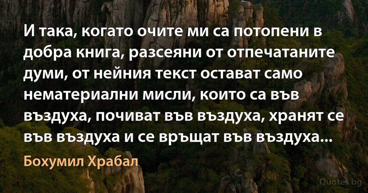 И така, когато очите ми са потопени в добра книга, разсеяни от отпечатаните думи, от нейния текст остават само нематериални мисли, които са във въздуха, почиват във въздуха, хранят се във въздуха и се връщат във въздуха... (Бохумил Храбал)