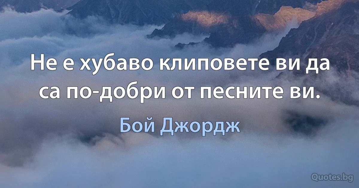 Не е хубаво клиповете ви да са по-добри от песните ви. (Бой Джордж)