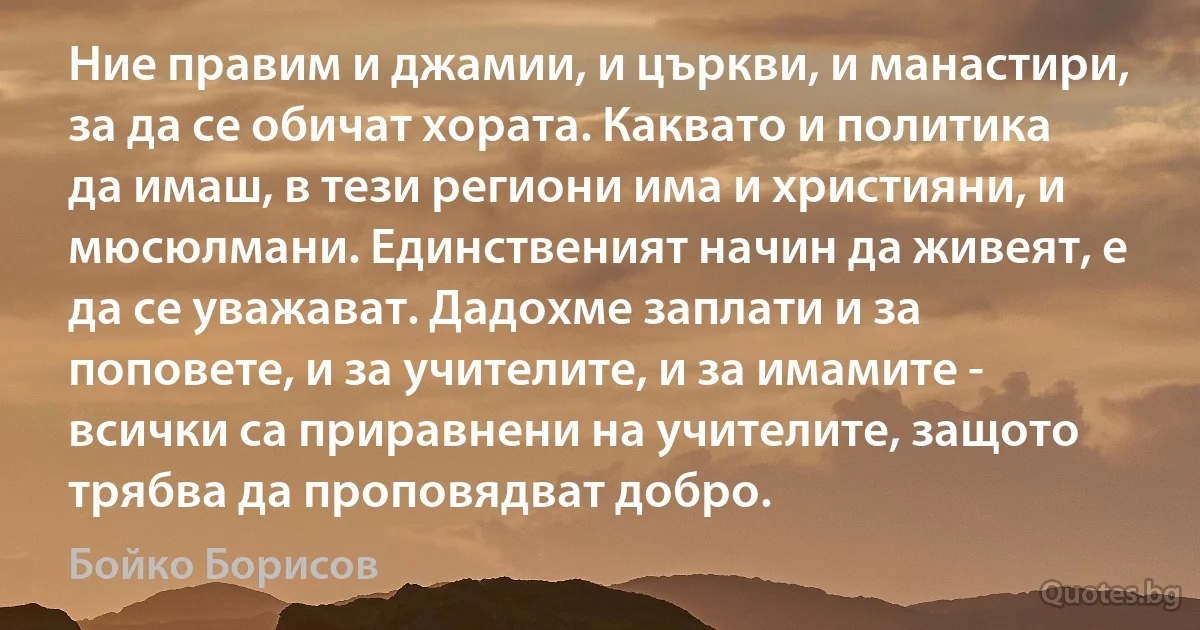 Ние правим и джамии, и църкви, и манастири, за да се обичат хората. Каквато и политика да имаш, в тези региони има и християни, и мюсюлмани. Единственият начин да живеят, е да се уважават. Дадохме заплати и за поповете, и за учителите, и за имамите - всички са приравнени на учителите, защото трябва да проповядват добро. (Бойко Борисов)