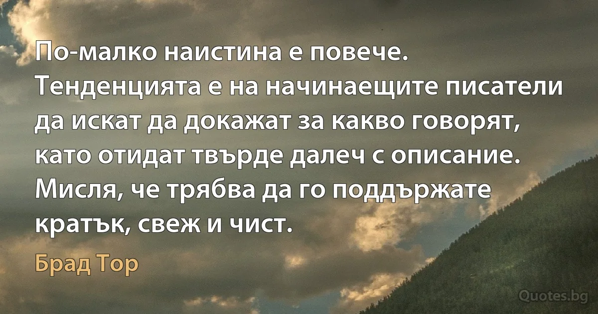 По-малко наистина е повече. Тенденцията е на начинаещите писатели да искат да докажат за какво говорят, като отидат твърде далеч с описание. Мисля, че трябва да го поддържате кратък, свеж и чист. (Брад Тор)