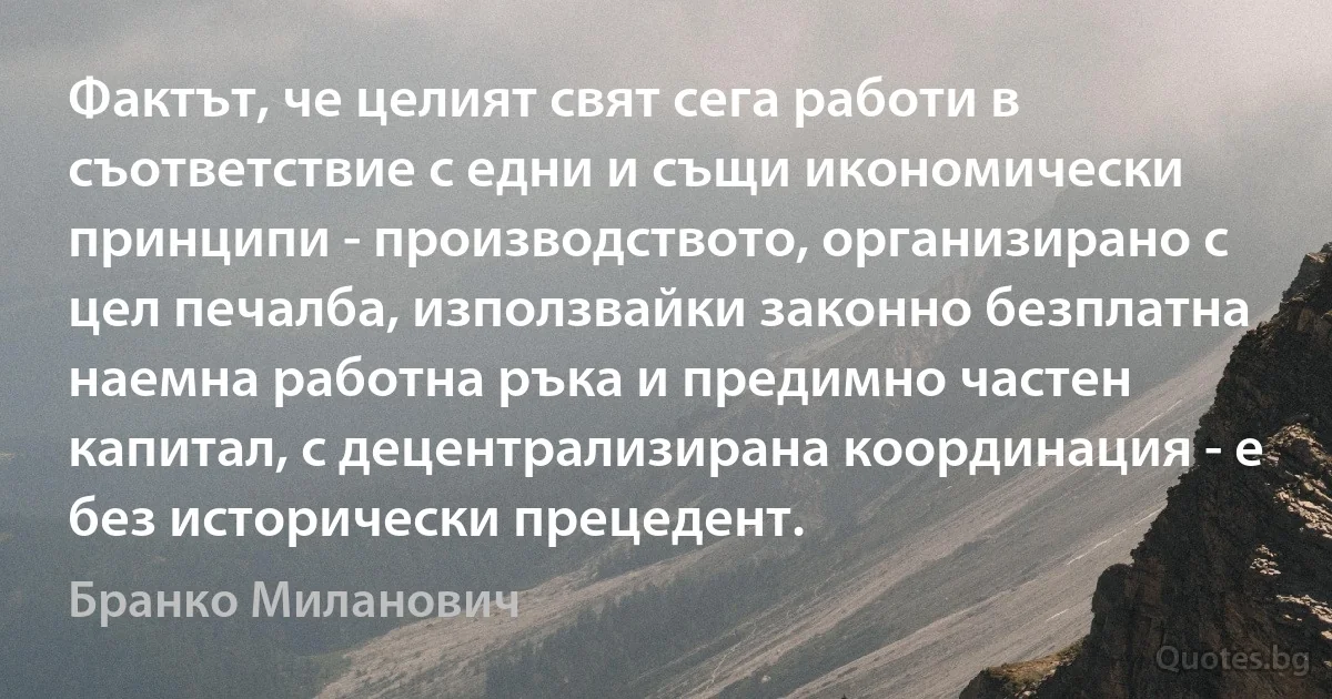 Фактът, че целият свят сега работи в съответствие с едни и същи икономически принципи - производството, организирано с цел печалба, използвайки законно безплатна наемна работна ръка и предимно частен капитал, с децентрализирана координация - е без исторически прецедент. (Бранко Миланович)