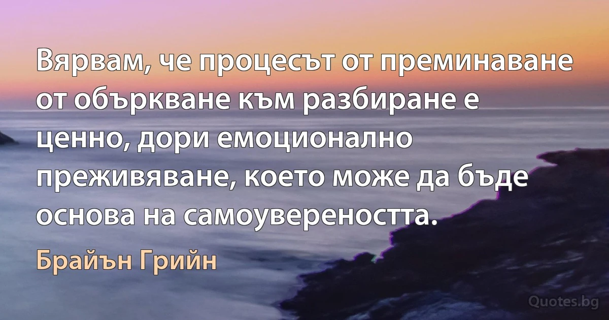 Вярвам, че процесът от преминаване от объркване към разбиране е ценно, дори емоционално преживяване, което може да бъде основа на самоувереността. (Брайън Грийн)