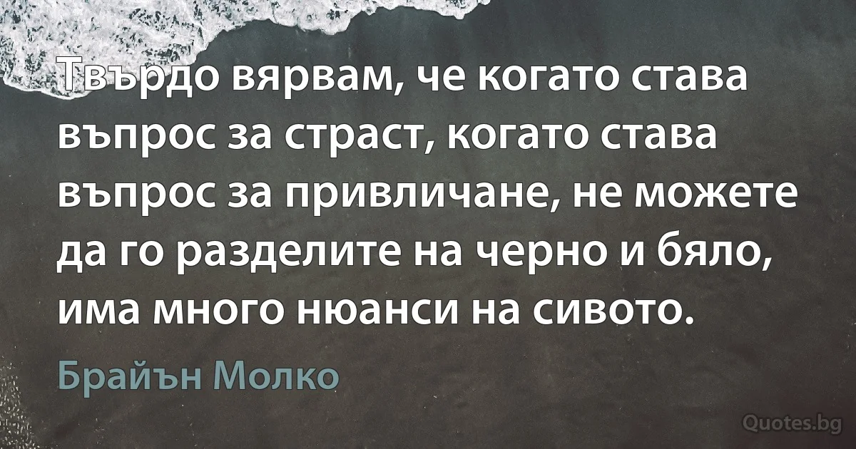 Твърдо вярвам, че когато става въпрос за страст, когато става въпрос за привличане, не можете да го разделите на черно и бяло, има много нюанси на сивото. (Брайън Молко)