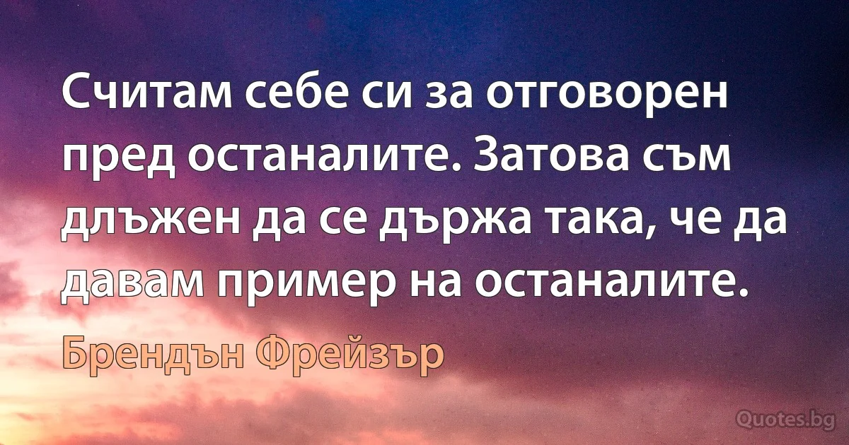 Считам себе си за отговорен пред останалите. Затова съм длъжен да се държа така, че да давам пример на останалите. (Брендън Фрейзър)