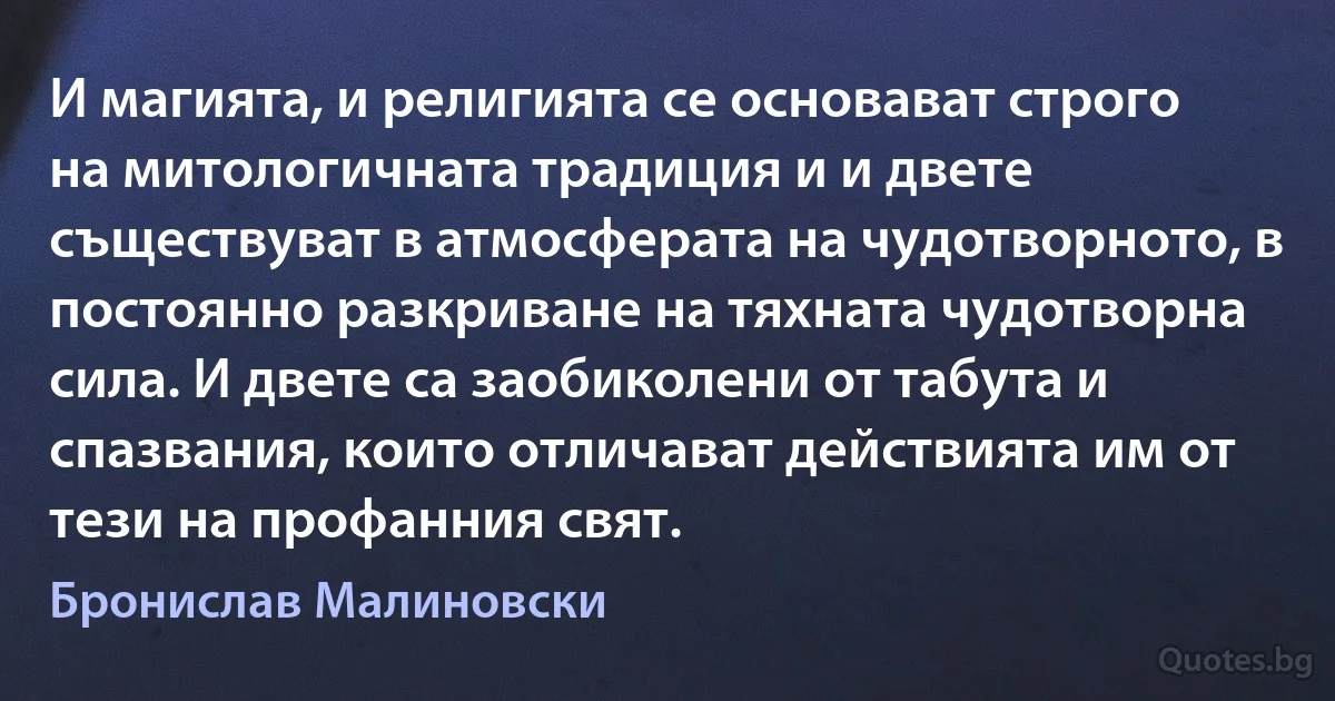 И магията, и религията се основават строго на митологичната традиция и и двете съществуват в атмосферата на чудотворното, в постоянно разкриване на тяхната чудотворна сила. И двете са заобиколени от табута и спазвания, които отличават действията им от тези на профанния свят. (Бронислав Малиновски)